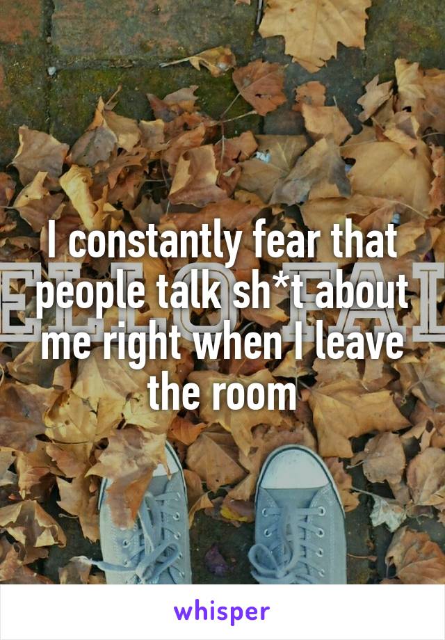I constantly fear that people talk sh*t about me right when I leave the room