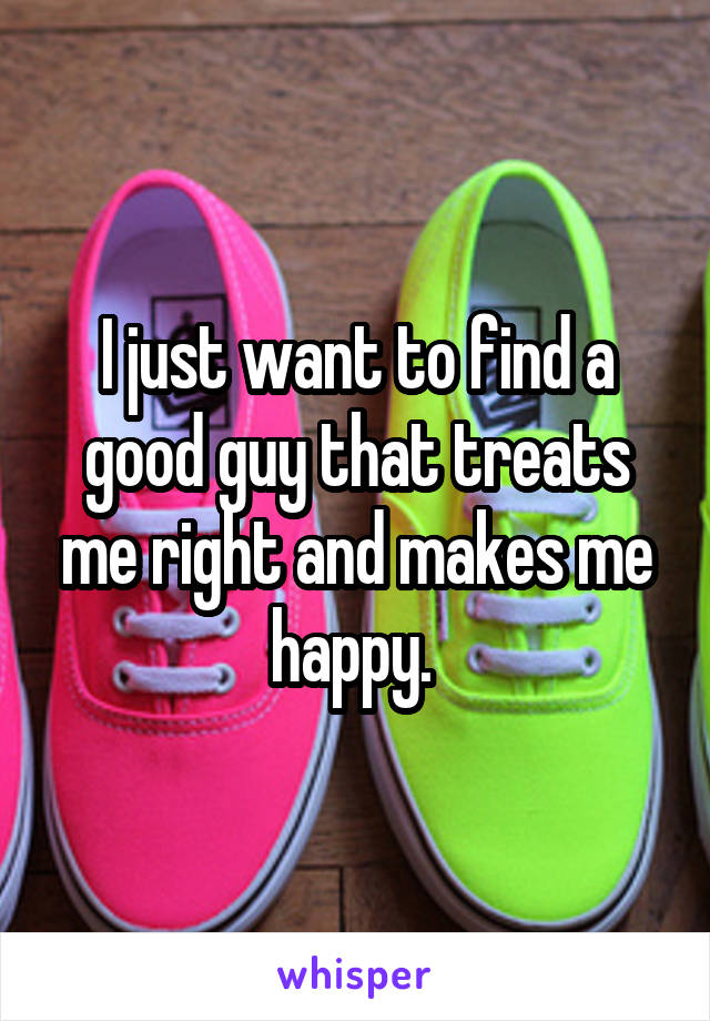 I just want to find a good guy that treats me right and makes me happy. 
