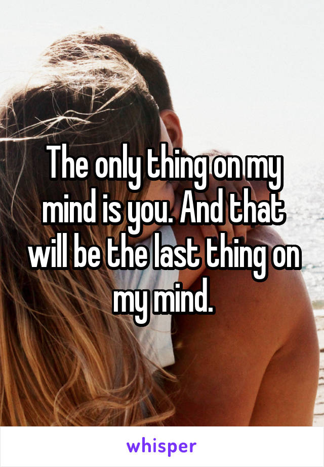 The only thing on my mind is you. And that will be the last thing on my mind.