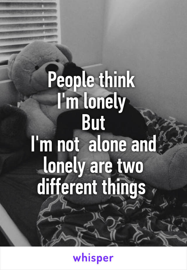 People think 
I'm lonely 
But
I'm not  alone and lonely are two different things 