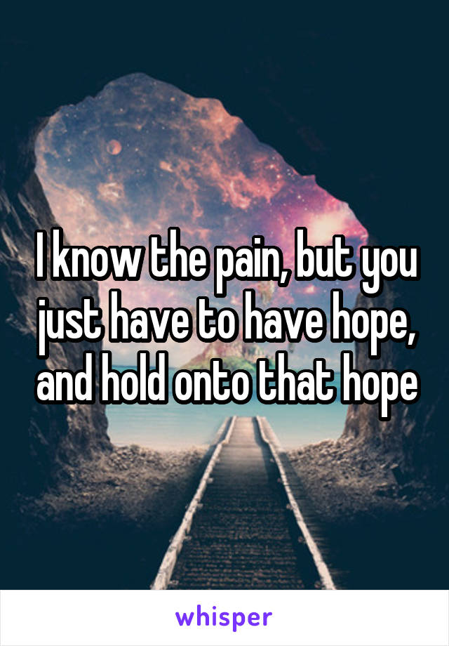 I know the pain, but you just have to have hope, and hold onto that hope