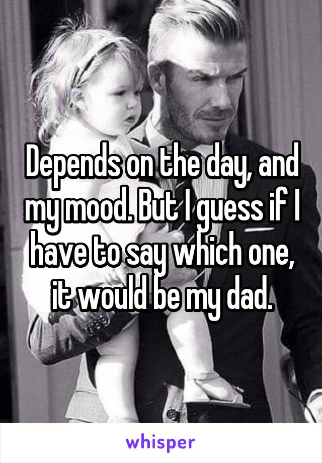 Depends on the day, and my mood. But I guess if I have to say which one, it would be my dad.