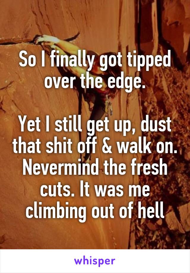 So I finally got tipped over the edge.

Yet I still get up, dust that shit off & walk on. Nevermind the fresh cuts. It was me climbing out of hell