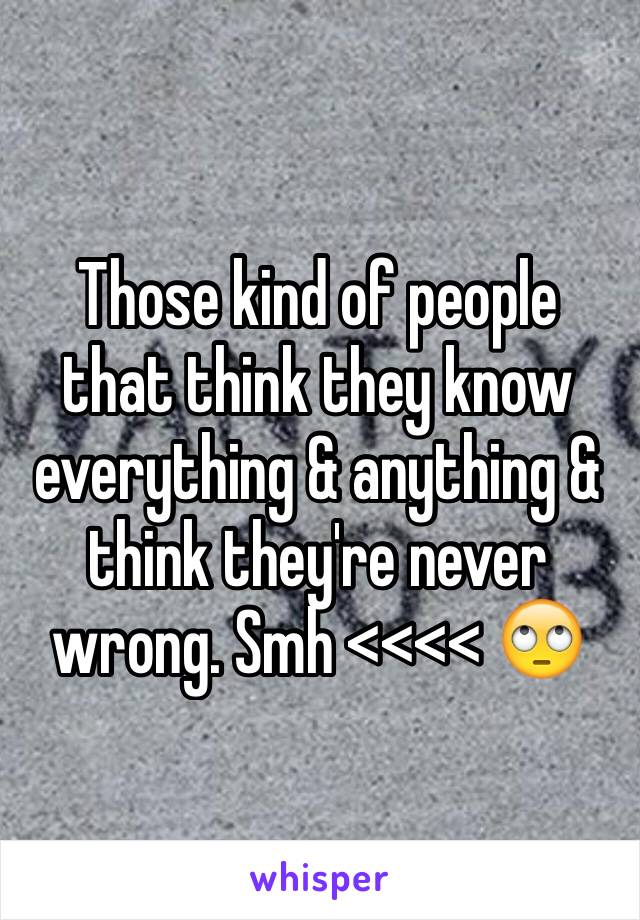 Those kind of people that think they know everything & anything & think they're never wrong. Smh <<<< 🙄