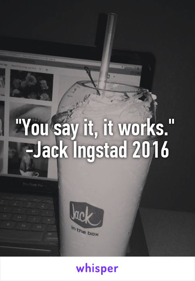 "You say it, it works." 
-Jack Ingstad 2016