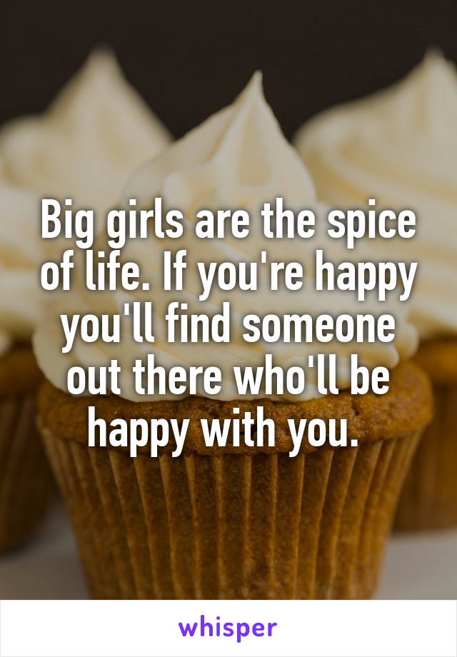 Big girls are the spice of life. If you're happy you'll find someone out there who'll be happy with you. 