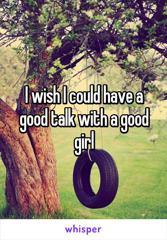 I wish I could have a good talk with a good girl