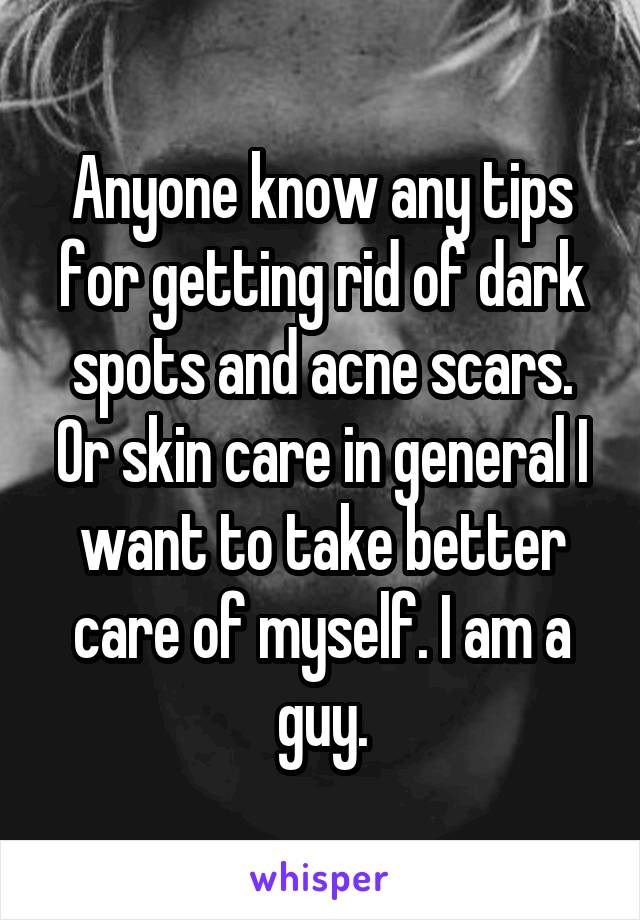 Anyone know any tips for getting rid of dark spots and acne scars. Or skin care in general I want to take better care of myself. I am a guy.