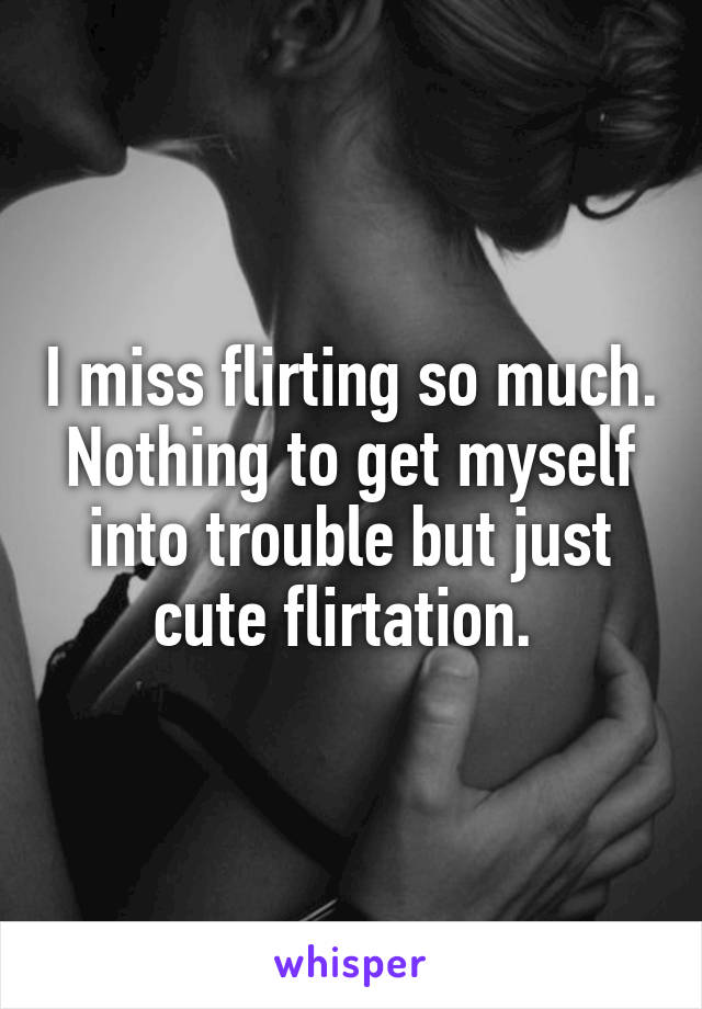 I miss flirting so much. Nothing to get myself into trouble but just cute flirtation. 