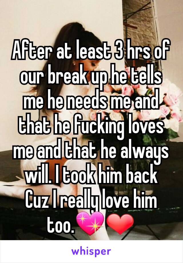 After at least 3 hrs of our break up he tells me he needs me and that he fucking loves me and that he always will. I took him back Cuz I really love him too.💖❤