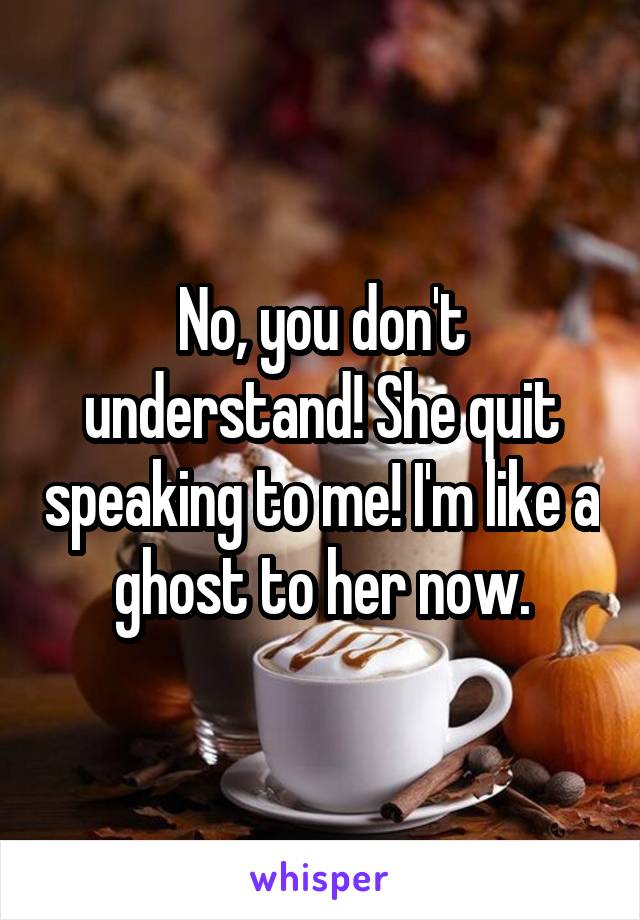 No, you don't understand! She quit speaking to me! I'm like a ghost to her now.