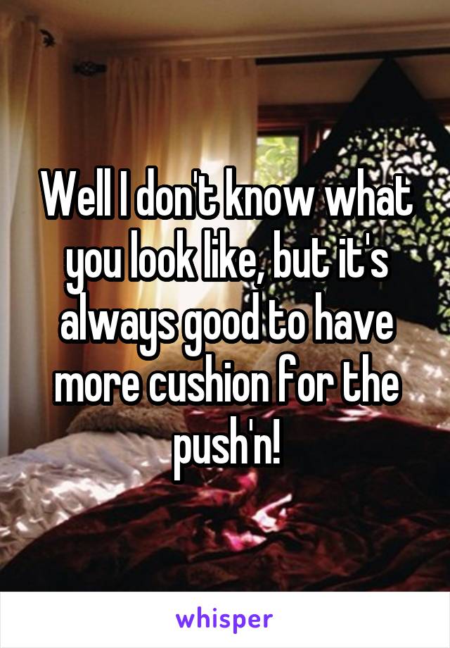 Well I don't know what you look like, but it's always good to have more cushion for the push'n!