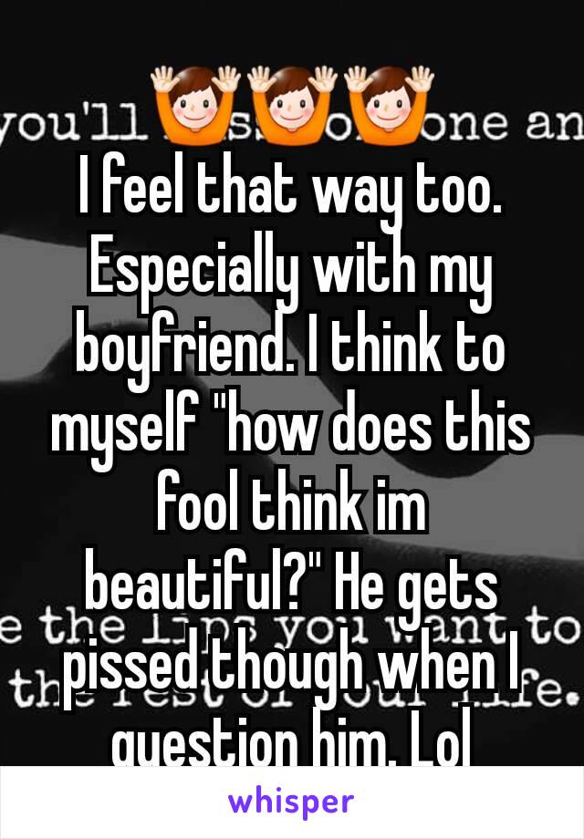 🙌🙌🙌
I feel that way too. Especially with my boyfriend. I think to myself "how does this fool think im beautiful?" He gets pissed though when I question him. Lol