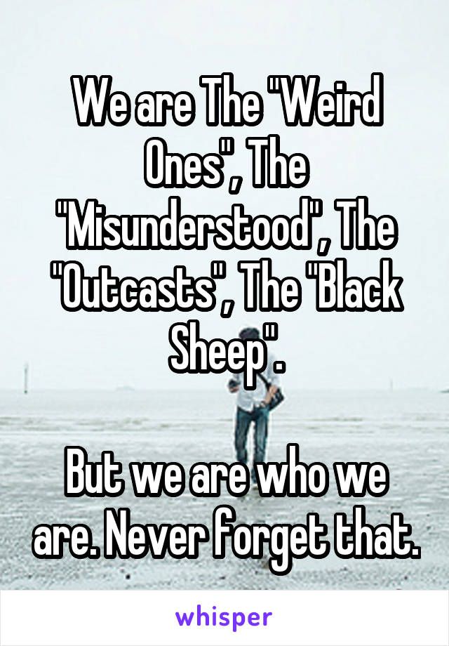 We are The "Weird Ones", The "Misunderstood", The "Outcasts", The "Black Sheep".

But we are who we are. Never forget that.