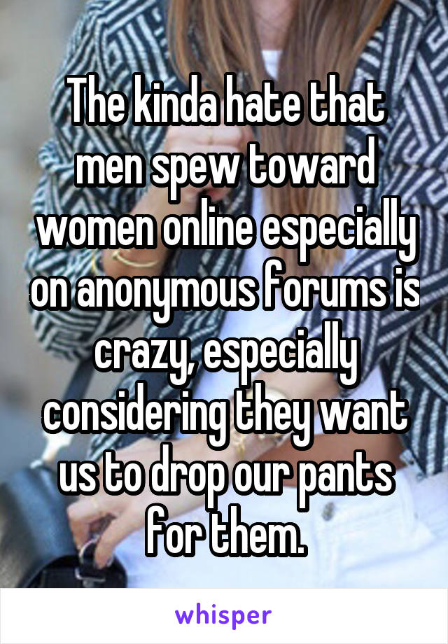 The kinda hate that men spew toward women online especially on anonymous forums is crazy, especially considering they want us to drop our pants for them.