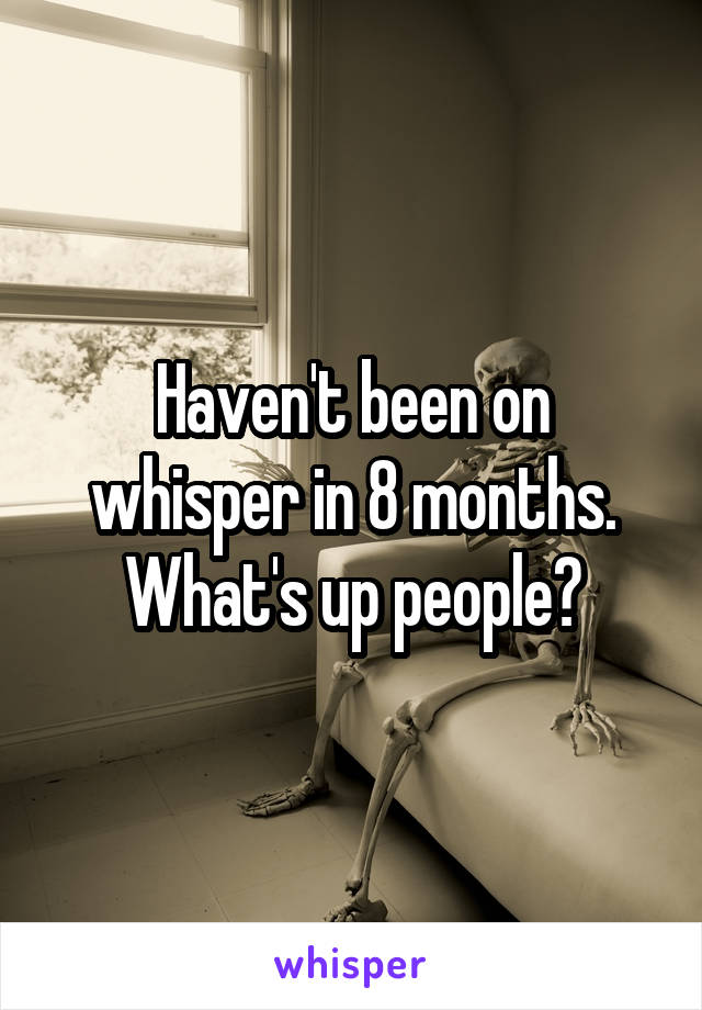 Haven't been on whisper in 8 months. What's up people?
