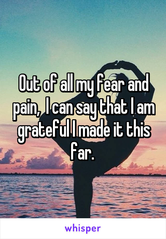 Out of all my fear and pain,  I can say that I am grateful I made it this far. 