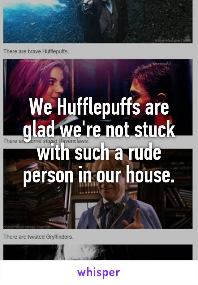 We Hufflepuffs are glad we're not stuck with such a rude person in our house.