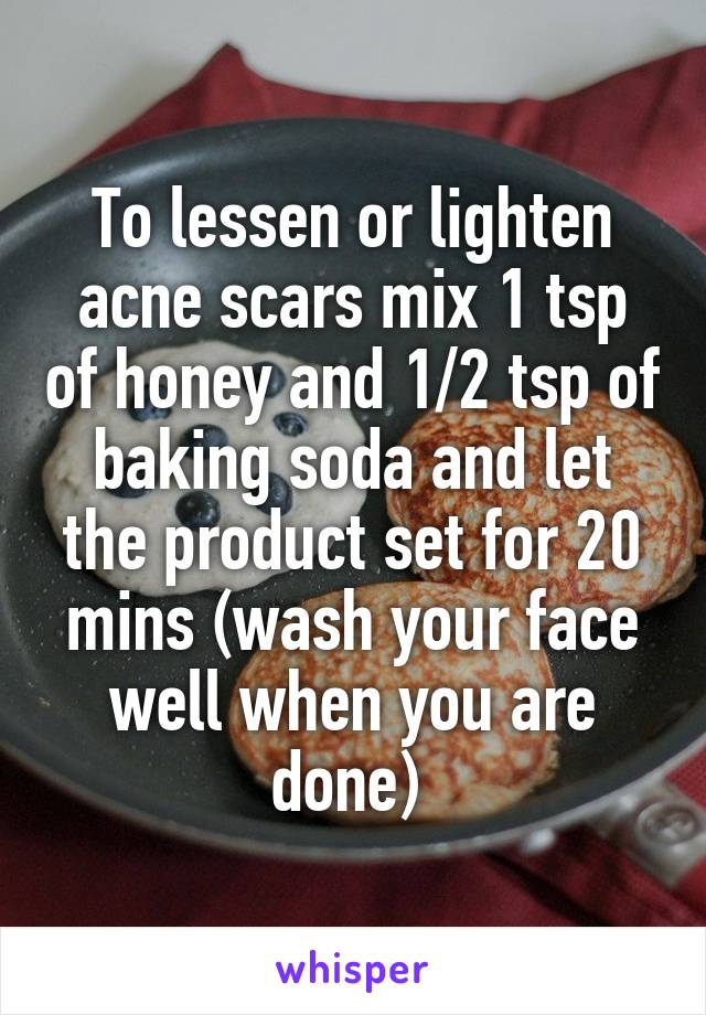To lessen or lighten acne scars mix 1 tsp of honey and 1/2 tsp of baking soda and let the product set for 20 mins (wash your face well when you are done) 