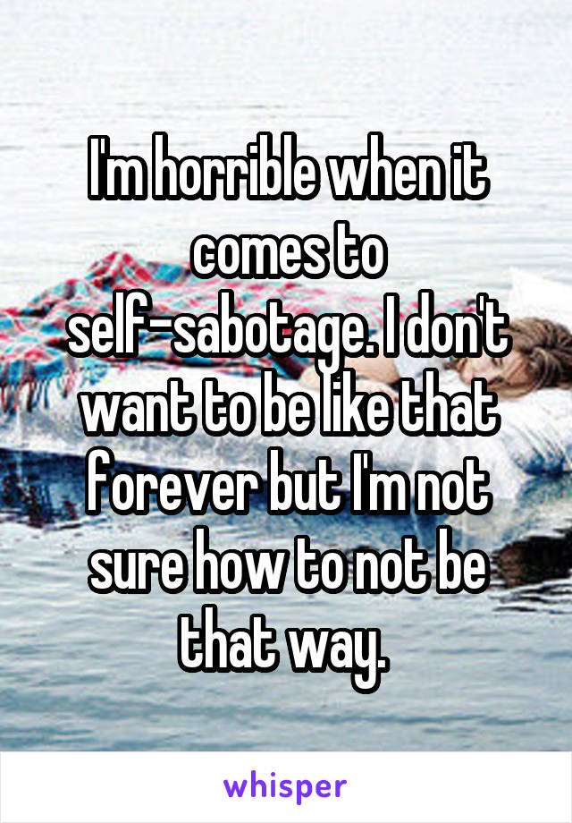 I'm horrible when it comes to self-sabotage. I don't want to be like that forever but I'm not sure how to not be that way. 