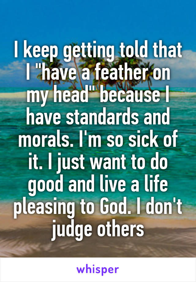 I keep getting told that I "have a feather on my head" because I have standards and morals. I'm so sick of it. I just want to do good and live a life pleasing to God. I don't judge others