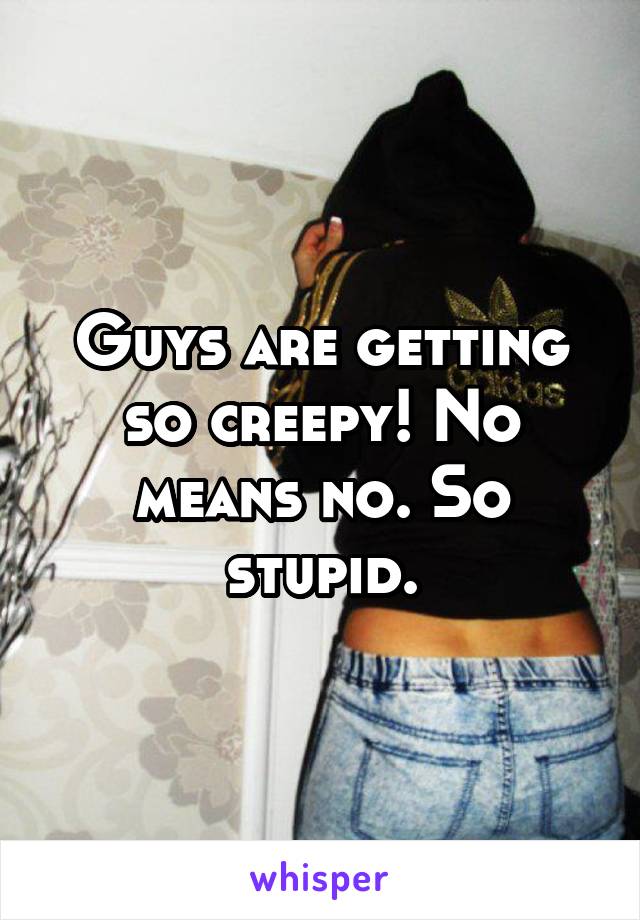 Guys are getting so creepy! No means no. So stupid.