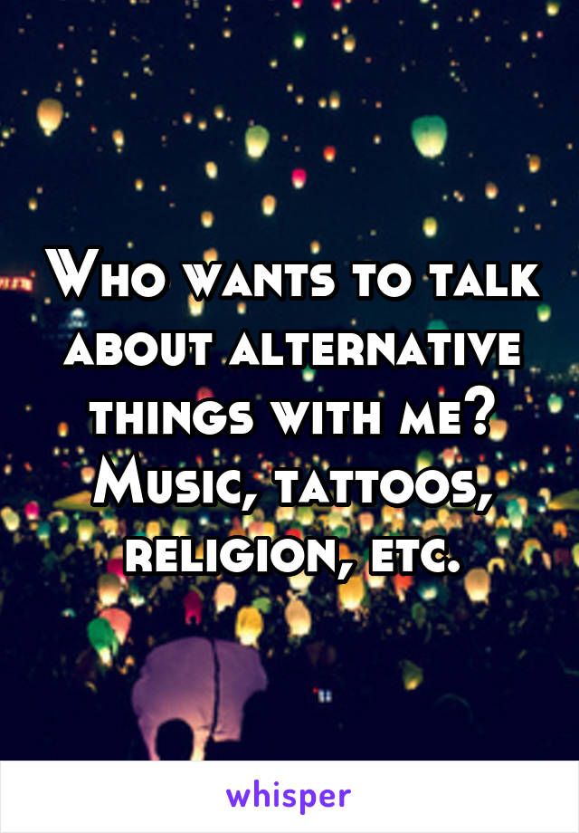 Who wants to talk about alternative things with me? Music, tattoos, religion, etc.