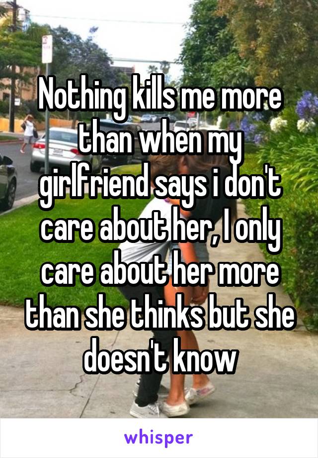 Nothing kills me more than when my girlfriend says i don't care about her, I only care about her more than she thinks but she doesn't know