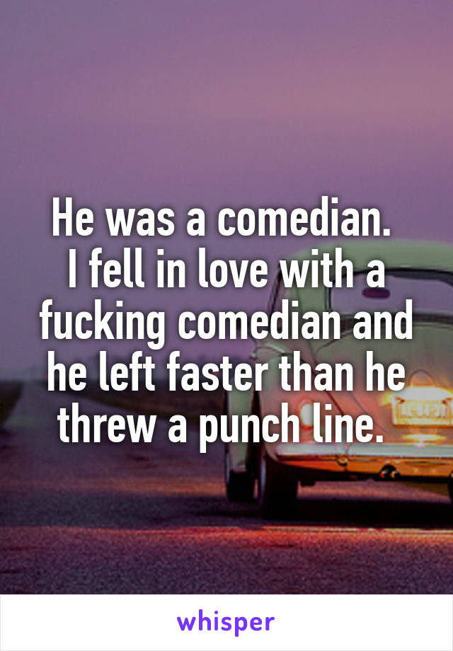 He was a comedian. 
I fell in love with a fucking comedian and he left faster than he threw a punch line. 