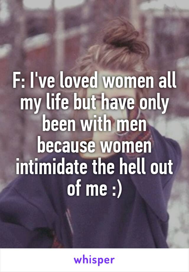 F: I've loved women all my life but have only been with men because women intimidate the hell out of me :)
