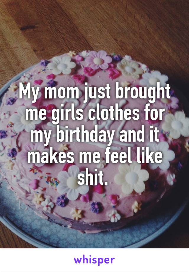 My mom just brought me girls clothes for my birthday and it makes me feel like shit. 