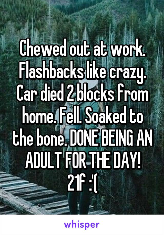 Chewed out at work. Flashbacks like crazy. Car died 2 blocks from home. Fell. Soaked to the bone. DONE BEING AN ADULT FOR THE DAY!
21f :'(