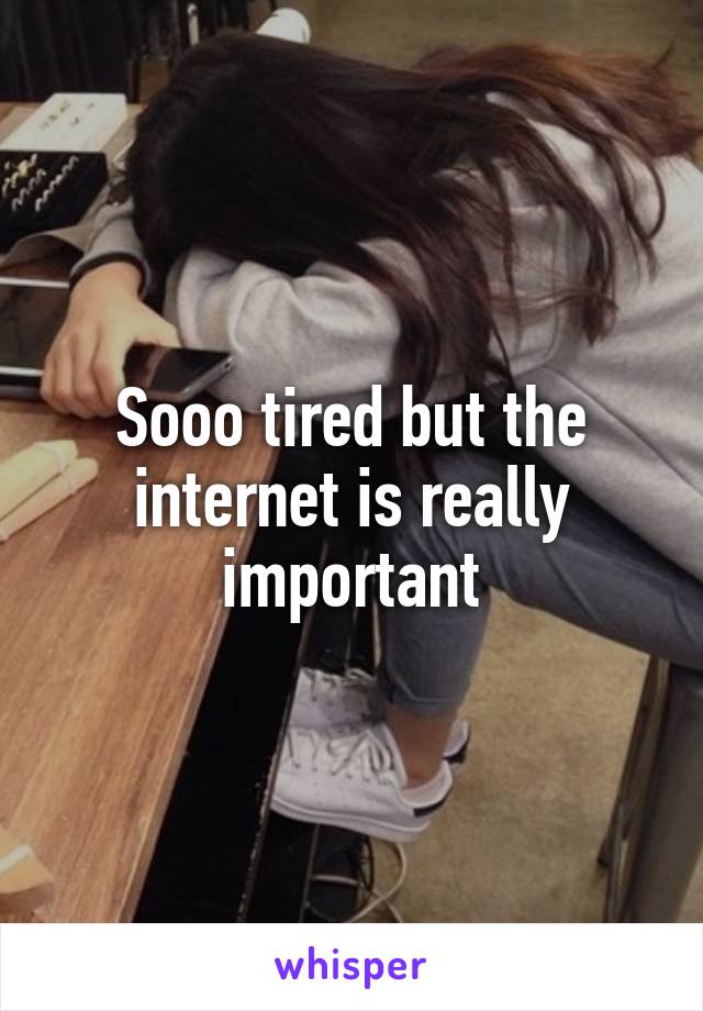 Sooo tired but the internet is really important