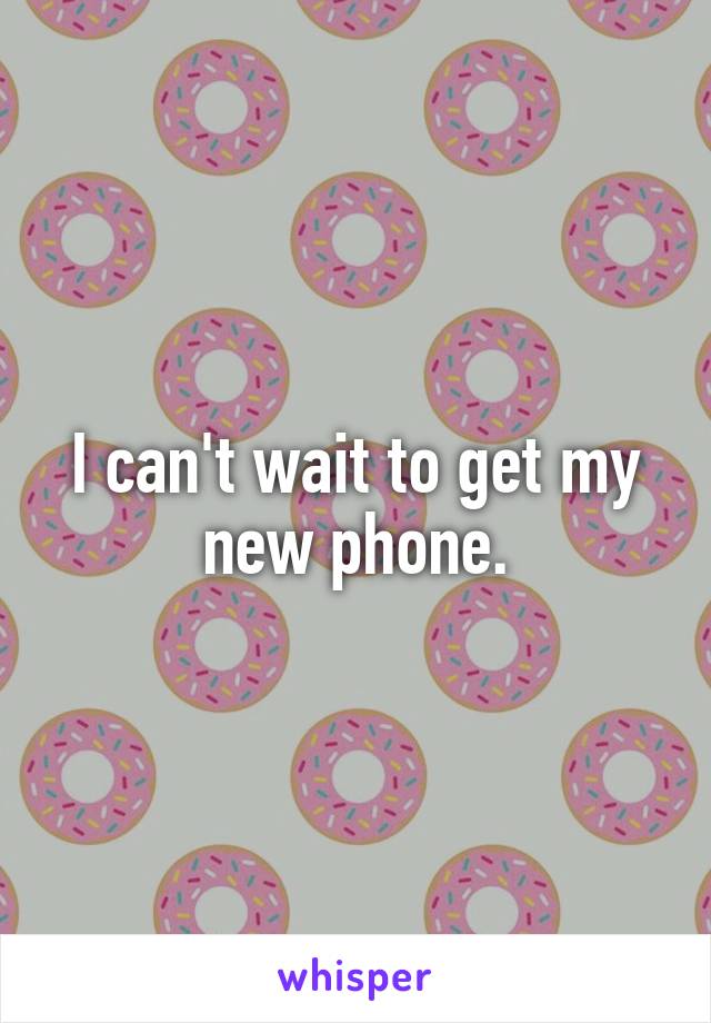 I can't wait to get my new phone.