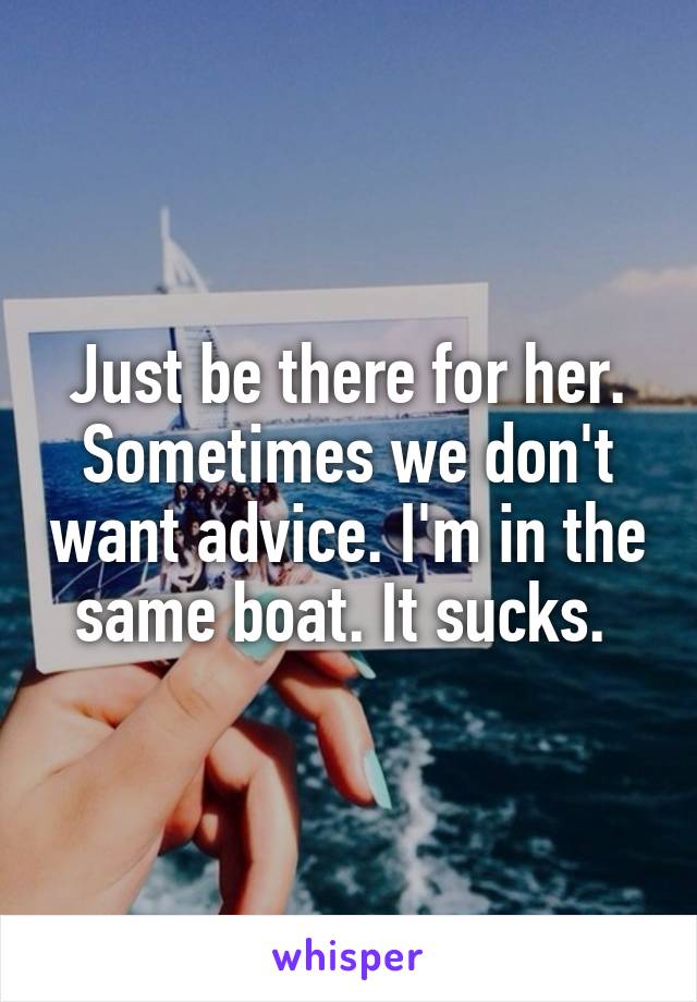 Just be there for her. Sometimes we don't want advice. I'm in the same boat. It sucks. 