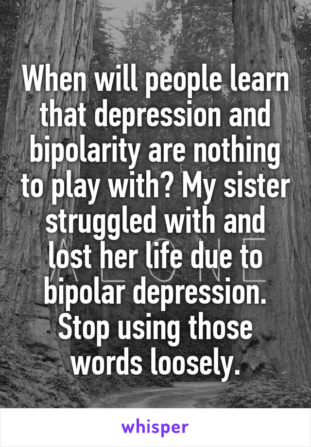 When will people learn that depression and bipolarity are nothing to play with? My sister struggled with and lost her life due to bipolar depression. Stop using those words loosely.