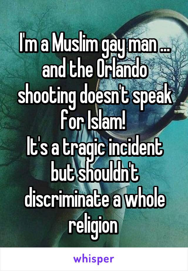I'm a Muslim gay man ... and the Orlando shooting doesn't speak for Islam! 
It's a tragic incident but shouldn't discriminate a whole religion 