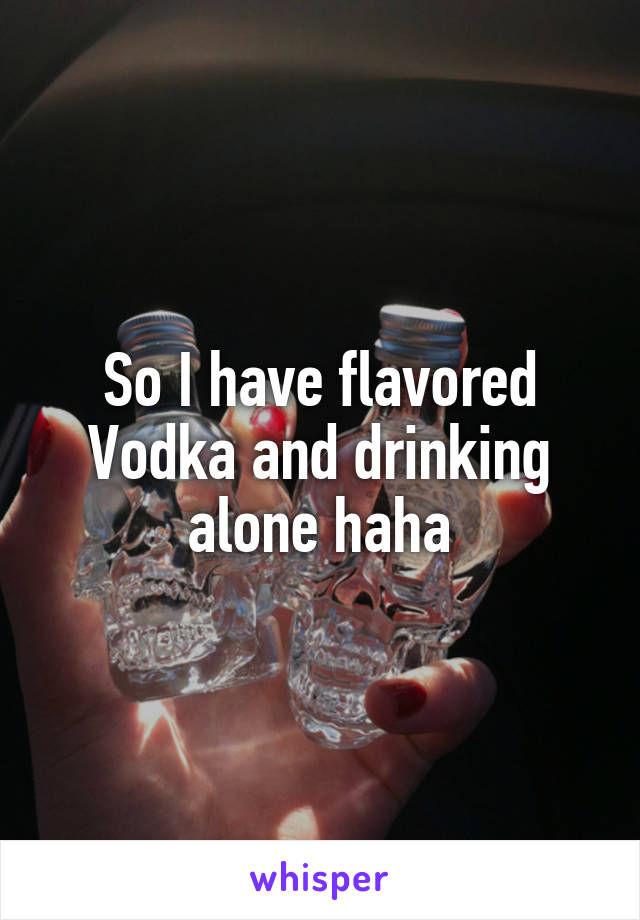 So I have flavored Vodka and drinking alone haha