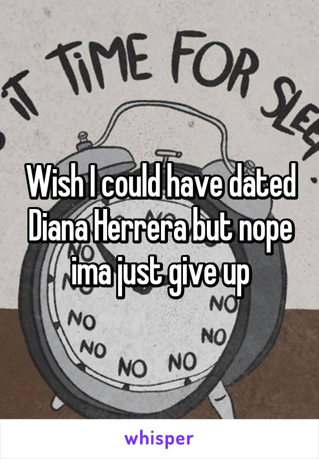 Wish I could have dated Diana Herrera but nope ima just give up