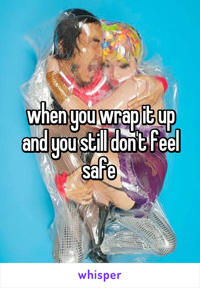 when you wrap it up and you still don't feel safe 