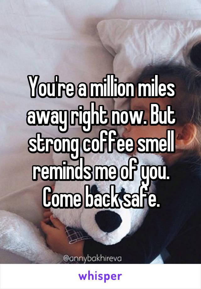 You're a million miles away right now. But strong coffee smell reminds me of you. Come back safe.