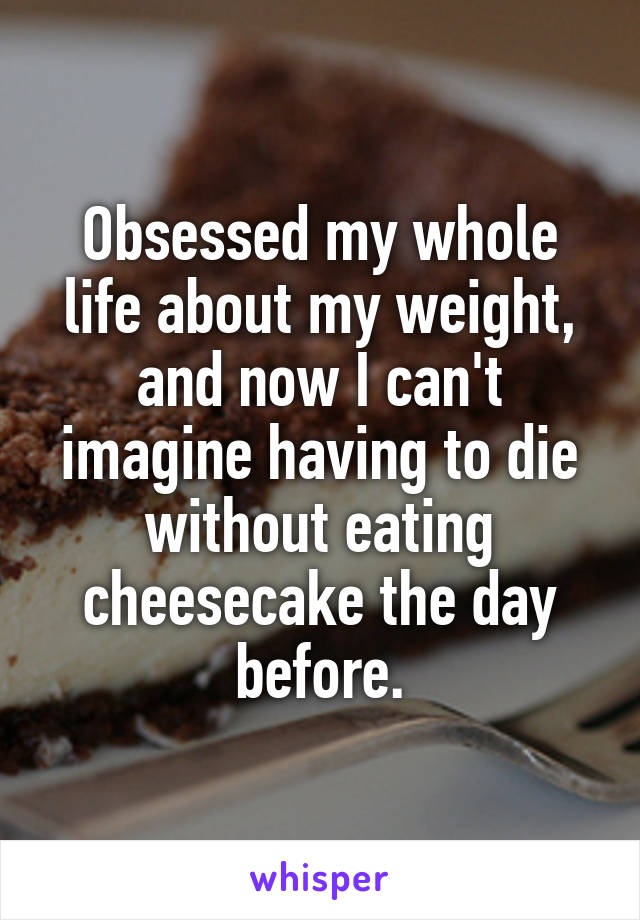 Obsessed my whole life about my weight, and now I can't imagine having to die without eating cheesecake the day before.