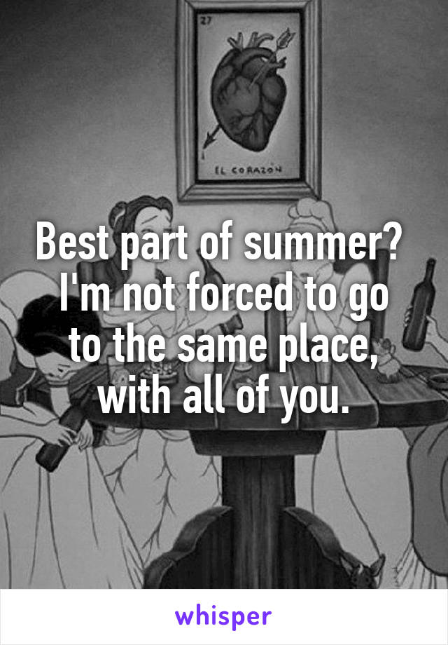 Best part of summer? 
I'm not forced to go to the same place, with all of you.