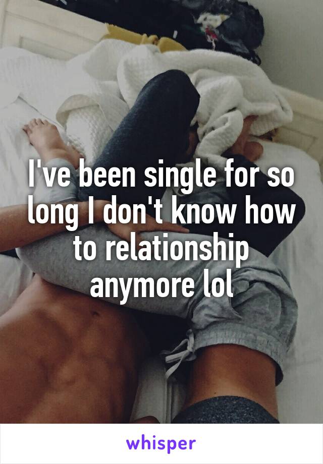 I've been single for so long I don't know how to relationship anymore lol
