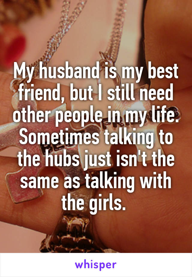 My husband is my best friend, but I still need other people in my life. Sometimes talking to the hubs just isn't the same as talking with the girls. 