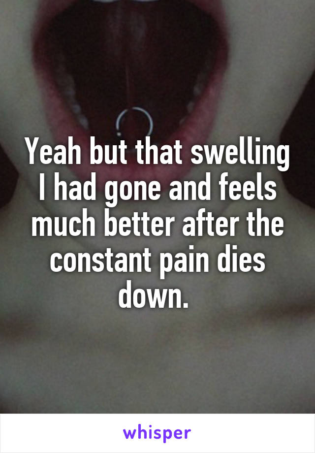 Yeah but that swelling I had gone and feels much better after the constant pain dies down. 