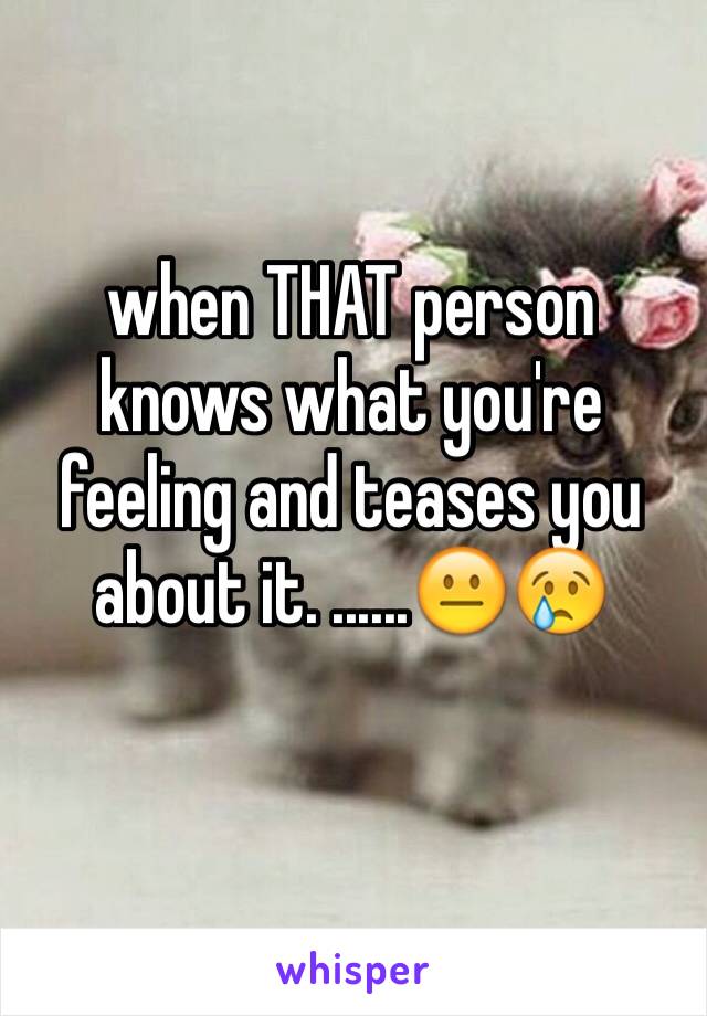 when THAT person knows what you're feeling and teases you about it. ......😐😢