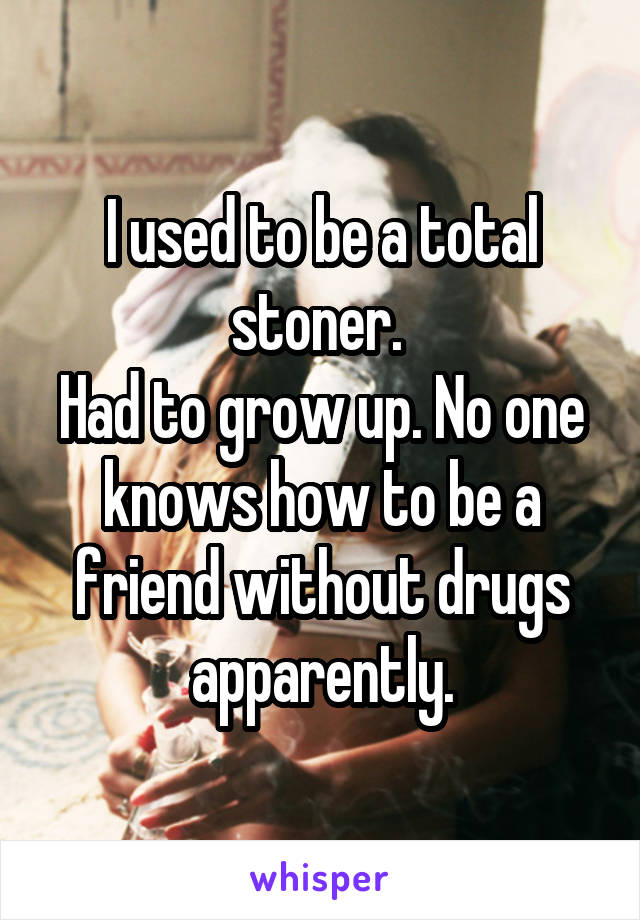 I used to be a total stoner. 
Had to grow up. No one knows how to be a friend without drugs apparently.