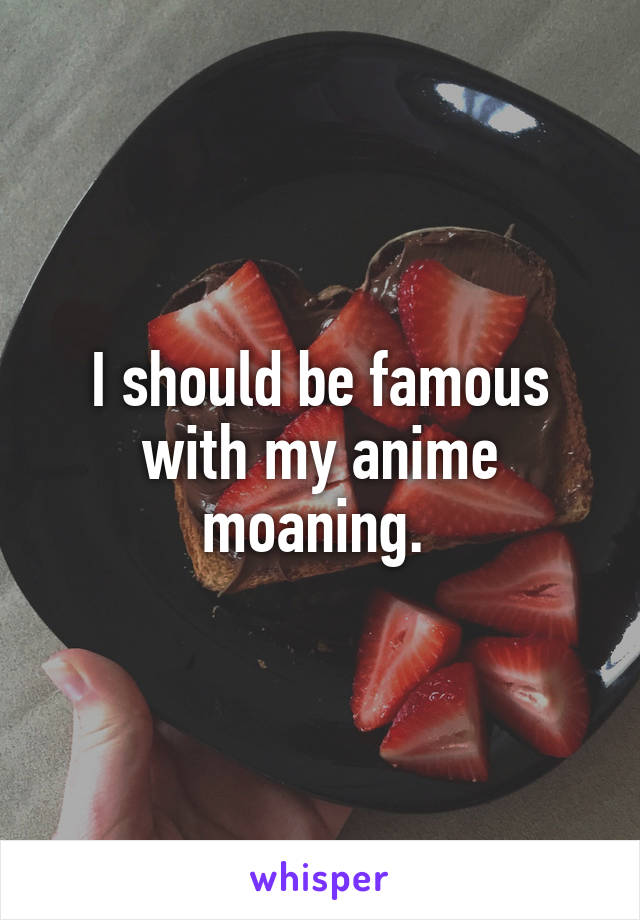 I should be famous with my anime moaning. 