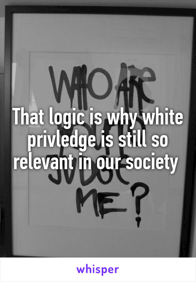 That logic is why white privledge is still so relevant in our society 